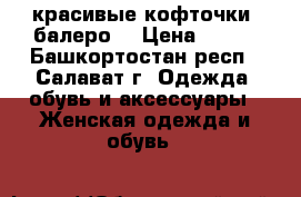красивые кофточки -балеро  › Цена ­ 800 - Башкортостан респ., Салават г. Одежда, обувь и аксессуары » Женская одежда и обувь   